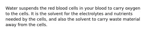 Water suspends the red blood cells in your blood to carry oxygen to the cells. It is the solvent for the electrolytes and nutrients needed by the cells, and also the solvent to carry waste material away from the cells.