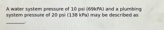 A water system pressure of 10 psi (69kPA) and a plumbing system pressure of 20 psi (138 kPa) may be described as ________.