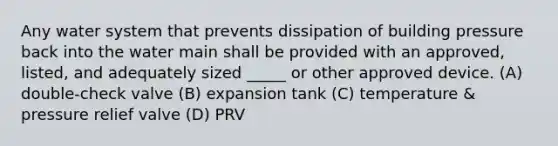 Any water system that prevents dissipation of building pressure back into the water main shall be provided with an approved, listed, and adequately sized _____ or other approved device. (A) double-check valve (B) expansion tank (C) temperature & pressure relief valve (D) PRV