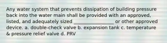 Any water system that prevents dissipation of building pressure back into the water main shall be provided with an approved, listed, and adequately sized _________________ or other approved device. a. double-check valve b. expansion tank c. temperature & pressure relief valve d. PRV