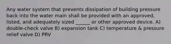 Any water system that prevents dissipation of building pressure back into the water main shall be provided with an approved, listed, and adequately sized ______ or other approved device. A) double-check valve B) expansion tank C) temperature & pressure relief valve D) PRV