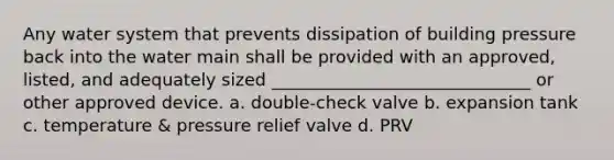 Any water system that prevents dissipation of building pressure back into the water main shall be provided with an approved, listed, and adequately sized ______________________________ or other approved device. a. double-check valve b. expansion tank c. temperature & pressure relief valve d. PRV