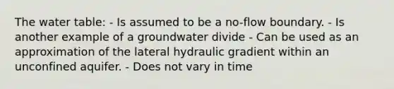 <a href='https://www.questionai.com/knowledge/kra6qgcwqy-the-water-table' class='anchor-knowledge'>the water table</a>: - Is assumed to be a no-flow boundary. - Is another example of a groundwater divide - Can be used as an approximation of the lateral hydraulic gradient within an unconfined aquifer. - Does not vary in time