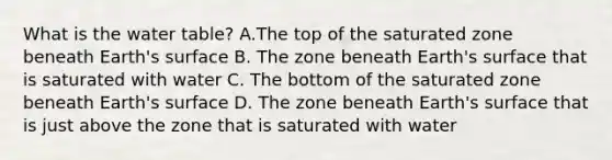 What is the water table? A.The top of the saturated zone beneath Earth's surface B. The zone beneath Earth's surface that is saturated with water C. The bottom of the saturated zone beneath Earth's surface D. The zone beneath Earth's surface that is just above the zone that is saturated with water