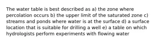 The water table is best described as a) the zone where percolation occurs b) the upper limit of the saturated zone c) streams and ponds where water is at the surface d) a surface location that is suitable for drilling a well e) a table on which hydrologists perform experiments with flowing water