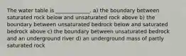 The water table is _____________. a) the boundary between saturated rock below and unsaturated rock above b) the boundary between unsaturated bedrock below and saturated bedrock above c) the boundary between unsaturated bedrock and an underground river d) an underground mass of partly saturated rock