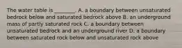 The water table is ________. A. a boundary between unsaturated bedrock below and saturated bedrock above B. an underground mass of partly saturated rock C. a boundary between unsaturated bedrock and an underground river D. a boundary between saturated rock below and unsaturated rock above