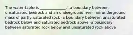 The water table is ______________. -a boundary between unsaturated bedrock and an underground river -an underground mass of partly saturated rock -a boundary between unsaturated bedrock below and saturated bedrock above -a boundary between saturated rock below and unsaturated rock above