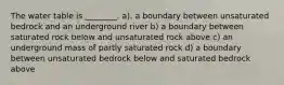 The water table is ________. a). a boundary between unsaturated bedrock and an underground river b) a boundary between saturated rock below and unsaturated rock above c) an underground mass of partly saturated rock d) a boundary between unsaturated bedrock below and saturated bedrock above