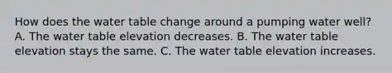 How does the water table change around a pumping water well? A. The water table elevation decreases. B. The water table elevation stays the same. C. The water table elevation increases.