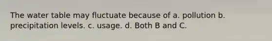 The water table may fluctuate because of a. pollution b. precipitation levels. c. usage. d. Both B and C.