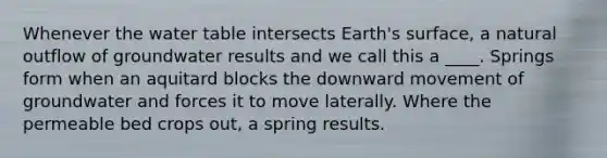 Whenever the water table intersects Earth's surface, a natural outflow of groundwater results and we call this a ____. Springs form when an aquitard blocks the downward movement of groundwater and forces it to move laterally. Where the permeable bed crops out, a spring results.