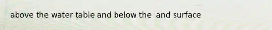 above the water table and below the land surface