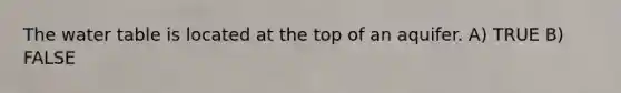 The water table is located at the top of an aquifer. A) TRUE B) FALSE
