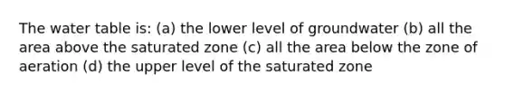 <a href='https://www.questionai.com/knowledge/kra6qgcwqy-the-water-table' class='anchor-knowledge'>the water table</a> is: (a) the lower level of groundwater (b) all the area above the saturated zone (c) all the area below the zone of aeration (d) the upper level of the saturated zone