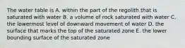 The water table is A. within the part of the regolith that is saturated with water B. a volume of rock saturated with water C. the lowermost level of downward movement of water D. the surface that marks the top of the saturated zone E. the lower bounding surface of the saturated zone