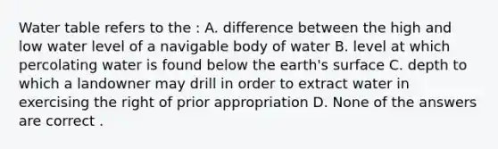 Water table refers to the : A. difference between the high and low water level of a navigable body of water B. level at which percolating water is found below the earth's surface C. depth to which a landowner may drill in order to extract water in exercising the right of prior appropriation D. None of the answers are correct .