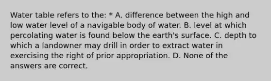 Water table refers to the: * A. difference between the high and low water level of a navigable body of water. B. level at which percolating water is found below the earth's surface. C. depth to which a landowner may drill in order to extract water in exercising the right of prior appropriation. D. None of the answers are correct.