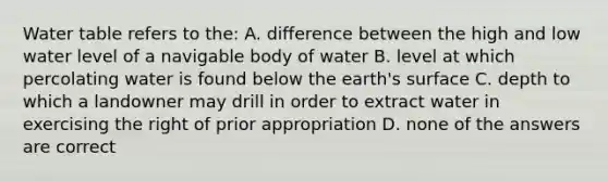 Water table refers to the: A. difference between the high and low water level of a navigable body of water B. level at which percolating water is found below the earth's surface C. depth to which a landowner may drill in order to extract water in exercising the right of prior appropriation D. none of the answers are correct