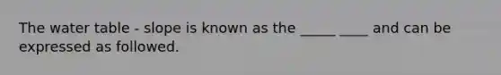 The water table - slope is known as the _____ ____ and can be expressed as followed.