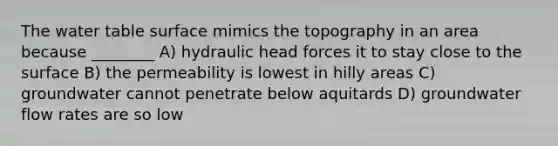 <a href='https://www.questionai.com/knowledge/kra6qgcwqy-the-water-table' class='anchor-knowledge'>the water table</a> surface mimics the topography in an area because ________ A) hydraulic head forces it to stay close to the surface B) the permeability is lowest in hilly areas C) groundwater cannot penetrate below aquitards D) groundwater flow rates are so low