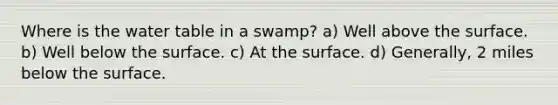 Where is <a href='https://www.questionai.com/knowledge/kra6qgcwqy-the-water-table' class='anchor-knowledge'>the water table</a> in a swamp? a) Well above the surface. b) Well below the surface. c) At the surface. d) Generally, 2 miles below the surface.