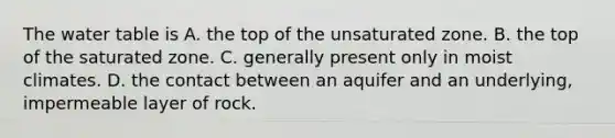 The water table is A. the top of the unsaturated zone. B. the top of the saturated zone. C. generally present only in moist climates. D. the contact between an aquifer and an underlying, impermeable layer of rock.