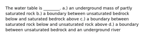 The water table is ________. a.) an underground mass of partly saturated rock b.) a boundary between unsaturated bedrock below and saturated bedrock above c.) a boundary between saturated rock below and unsaturated rock above d.) a boundary between unsaturated bedrock and an underground river