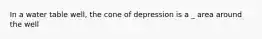 In a water table well, the cone of depression is a _ area around the well