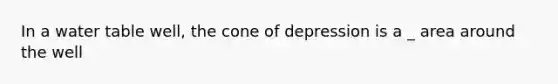 In a water table well, the cone of depression is a _ area around the well