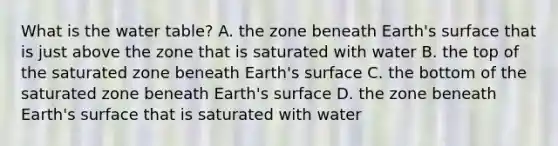 What is the water table? A. the zone beneath Earth's surface that is just above the zone that is saturated with water B. the top of the saturated zone beneath Earth's surface C. the bottom of the saturated zone beneath Earth's surface D. the zone beneath Earth's surface that is saturated with water