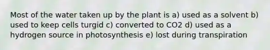 Most of the water taken up by the plant is a) used as a solvent b) used to keep cells turgid c) converted to CO2 d) used as a hydrogen source in photosynthesis e) lost during transpiration