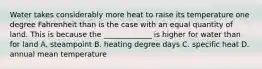 Water takes considerably more heat to raise its temperature one degree Fahrenheit than is the case with an equal quantity of land. This is because the _____________ is higher for water than for land A. steampoint B. heating degree days C. specific heat D. annual mean temperature