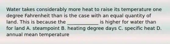 Water takes considerably more heat to raise its temperature one degree Fahrenheit than is the case with an equal quantity of land. This is because the _____________ is higher for water than for land A. steampoint B. heating degree days C. specific heat D. annual mean temperature