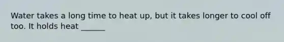 Water takes a long time to heat up, but it takes longer to cool off too. It holds heat ______