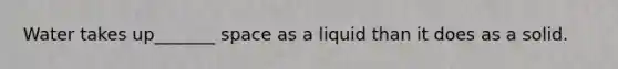 Water takes up_______ space as a liquid than it does as a solid.