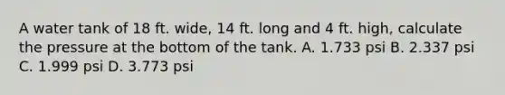 A water tank of 18 ft. wide, 14 ft. long and 4 ft. high, calculate the pressure at the bottom of the tank. A. 1.733 psi B. 2.337 psi C. 1.999 psi D. 3.773 psi