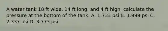 A water tank 18 ft wide, 14 ft long, and 4 ft high, calculate the pressure at the bottom of the tank. A. 1.733 psi B. 1.999 psi C. 2.337 psi D. 3.773 psi