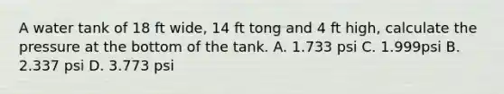 A water tank of 18 ft wide, 14 ft tong and 4 ft high, calculate the pressure at the bottom of the tank. A. 1.733 psi C. 1.999psi B. 2.337 psi D. 3.773 psi