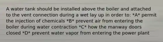 A water tank should be installed above the boiler and attached to the vent connection during a wet lay up in order to: *A* permit the injection of chemicals *B* prevent air from entering the boiler during water contraction *C* how the manway doors closed *D* prevent water vapor from entering the power plant