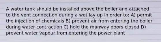 A water tank should be installed above the boiler and attached to the vent connection during a wet lay up in order to: A) permit the injection of chemicals B) prevent air from entering the boiler during water contraction C) hold the manway doors closed D) prevent water vapour from entering the power plant