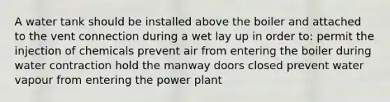 A water tank should be installed above the boiler and attached to the vent connection during a wet lay up in order to: permit the injection of chemicals prevent air from entering the boiler during water contraction hold the manway doors closed prevent water vapour from entering the power plant