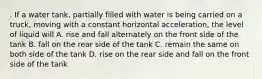 . If a water tank, partially filled with water is being carried on a truck, moving with a constant horizontal acceleration, the level of liquid will A. rise and fall alternately on the front side of the tank B. fall on the rear side of the tank C. remain the same on both side of the tank D. rise on the rear side and fall on the front side of the tank