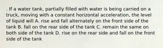 . If a water tank, partially filled with water is being carried on a truck, moving with a constant horizontal acceleration, the level of liquid will A. rise and fall alternately on the front side of the tank B. fall on the rear side of the tank C. remain the same on both side of the tank D. rise on the rear side and fall on the front side of the tank