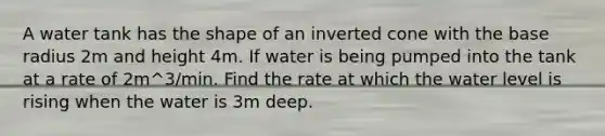 A water tank has the shape of an inverted cone with the base radius 2m and height 4m. If water is being pumped into the tank at a rate of 2m^3/min. Find the rate at which the water level is rising when the water is 3m deep.