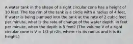 A water tank in the shape of a right circular cone has a height of 10 feet. The top rim of the tank is a circle with a radius of 4 feet. If water is being pumped into the tank at the rate of 2 cubic feet per minute, what is the rate of change of the water depth, in feet per minute, when the depth is 5 feet? (The volume V of a right circular cone is V = 1/3 pi r2h, where r is its radius and h is its height.)