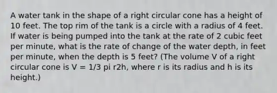 A water tank in the shape of a right circular cone has a height of 10 feet. The top rim of the tank is a circle with a radius of 4 feet. If water is being pumped into the tank at the rate of 2 cubic feet per minute, what is the rate of change of the water depth, in feet per minute, when the depth is 5 feet? (The volume V of a right circular cone is V = 1/3 pi r2h, where r is its radius and h is its height.)