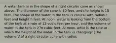 A water tank is in the shape of a right circular cone as shown above. The diameter of the cone is 10 feet, and the height is 15 feet. The shape of the water in the tank is conical with radius r feet and height h feet. At noon, water is leaking from the bottom of the tank at a rate of 12 cubic feet per hour, and the volume of water in the tank is 27π cubic feet. At noon, what is the rate at which the height of the water in the tank is changing? (The volume V of a right circular cone with radius