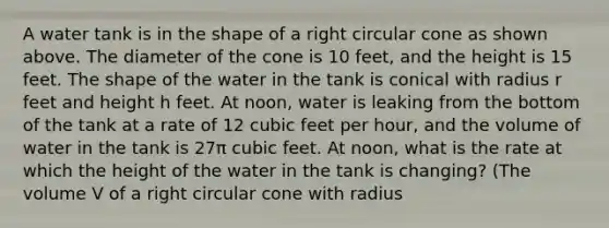 A water tank is in the shape of a right circular cone as shown above. The diameter of the cone is 10 feet, and the height is 15 feet. The shape of the water in the tank is conical with radius r feet and height h feet. At noon, water is leaking from the bottom of the tank at a rate of 12 cubic feet per hour, and the volume of water in the tank is 27π cubic feet. At noon, what is the rate at which the height of the water in the tank is changing? (The volume V of a right circular cone with radius