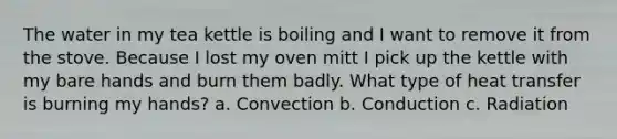 The water in my tea kettle is boiling and I want to remove it from the stove. Because I lost my oven mitt I pick up the kettle with my bare hands and burn them badly. What type of heat transfer is burning my hands? a. Convection b. Conduction c. Radiation